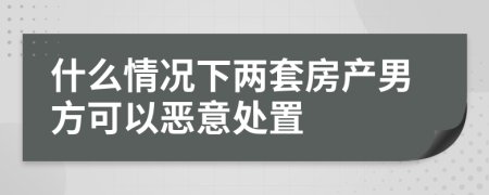 什么情况下两套房产男方可以恶意处置