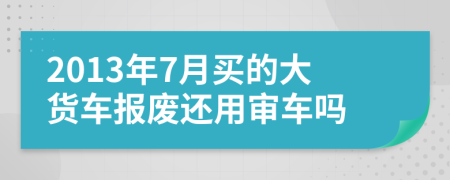 2013年7月买的大货车报废还用审车吗