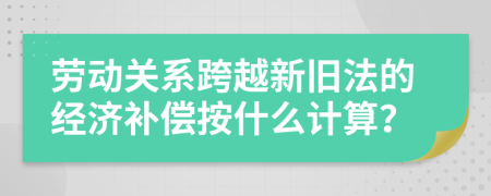 劳动关系跨越新旧法的经济补偿按什么计算？