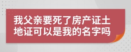 我父亲要死了房产证土地证可以是我的名字吗