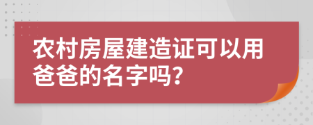 农村房屋建造证可以用爸爸的名字吗？