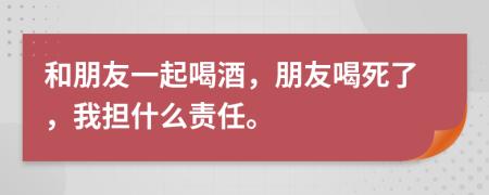 和朋友一起喝酒，朋友喝死了，我担什么责任。