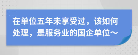 在单位五年未享受过，该如何处理，是服务业的国企单位～