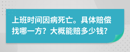 上班时间因病死亡。具体赔偿找哪一方？大概能赔多少钱？