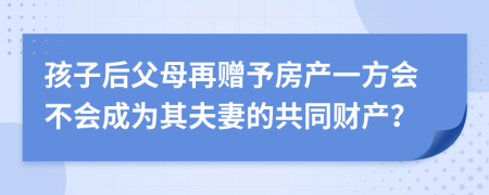 孩子后父母再赠予房产一方会不会成为其夫妻的共同财产？