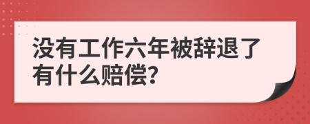 没有工作六年被辞退了有什么赔偿？