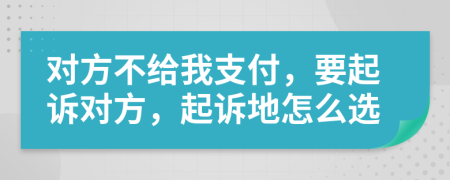 对方不给我支付，要起诉对方，起诉地怎么选