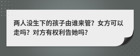 两人没生下的孩子由谁来管？女方可以走吗？对方有权利告她吗？