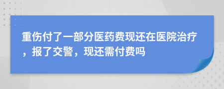 重伤付了一部分医药费现还在医院治疗，报了交警，现还需付费吗