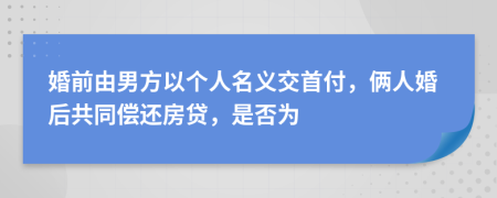 婚前由男方以个人名义交首付，俩人婚后共同偿还房贷，是否为