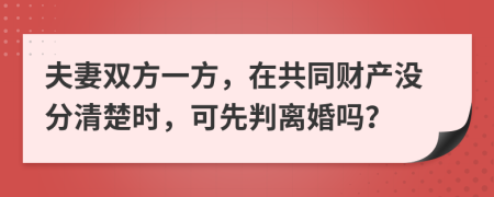 夫妻双方一方，在共同财产没分清楚时，可先判离婚吗？