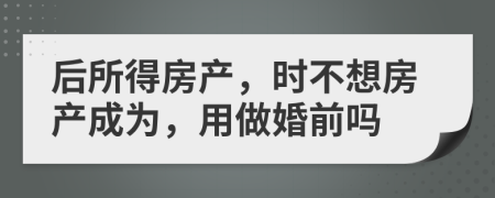 后所得房产，时不想房产成为，用做婚前吗