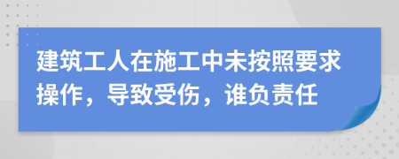 建筑工人在施工中未按照要求操作，导致受伤，谁负责任