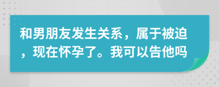 和男朋友发生关系，属于被迫，现在怀孕了。我可以告他吗