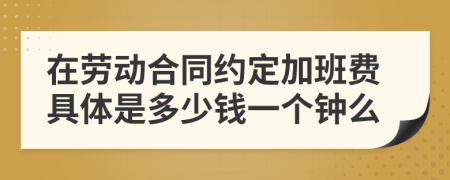 在劳动合同约定加班费具体是多少钱一个钟么