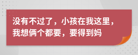 没有不过了，小孩在我这里，我想俩个都要，要得到妈