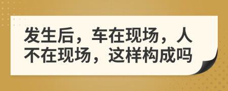 发生后，车在现场，人不在现场，这样构成吗