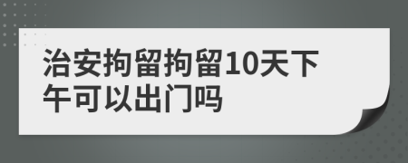 治安拘留拘留10天下午可以出门吗