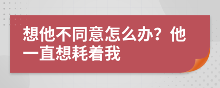 想他不同意怎么办？他一直想耗着我