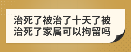 治死了被治了十天了被治死了家属可以拘留吗