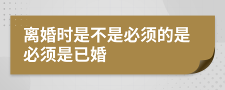 离婚时是不是必须的是必须是已婚