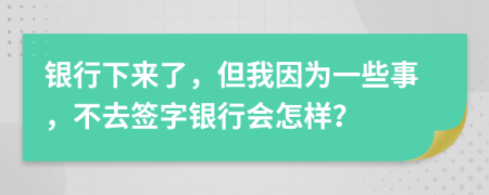 银行下来了，但我因为一些事，不去签字银行会怎样？