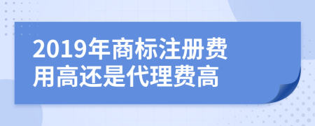 2019年商标注册费用高还是代理费高