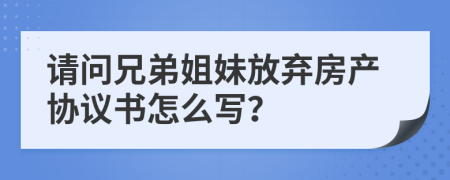 请问兄弟姐妹放弃房产协议书怎么写？