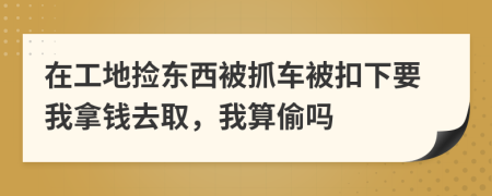 在工地捡东西被抓车被扣下要我拿钱去取，我算偷吗