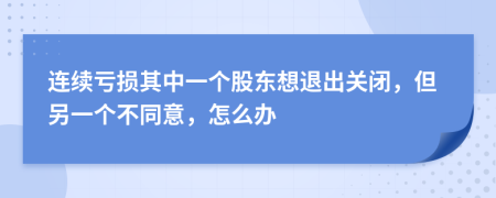 连续亏损其中一个股东想退出关闭，但另一个不同意，怎么办