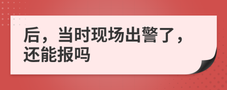 后，当时现场出警了，还能报吗