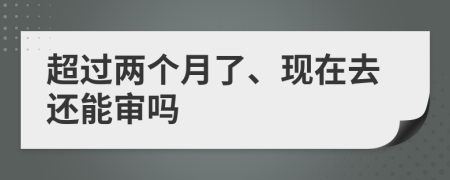 超过两个月了、现在去还能审吗