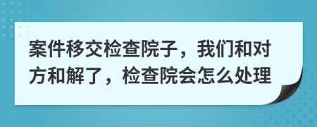 案件移交检查院子，我们和对方和解了，检查院会怎么处理