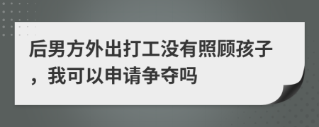 后男方外出打工没有照顾孩子，我可以申请争夺吗