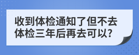 收到体检通知了但不去体检三年后再去可以?
