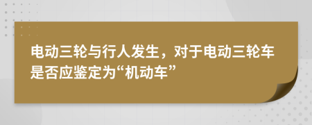 电动三轮与行人发生，对于电动三轮车是否应鉴定为“机动车”