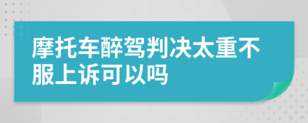 摩托车醉驾判决太重不服上诉可以吗