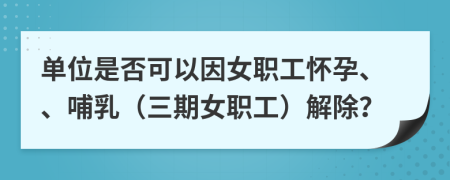单位是否可以因女职工怀孕、、哺乳（三期女职工）解除？
