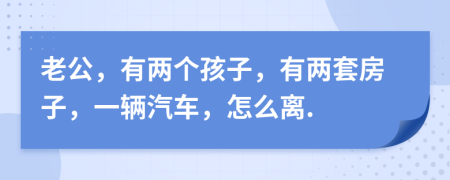 老公，有两个孩子，有两套房子，一辆汽车，怎么离.