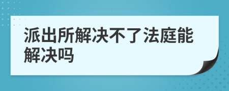 派出所解决不了法庭能解决吗