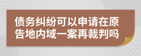 债务纠纷可以申请在原告地内域一案再裁判吗