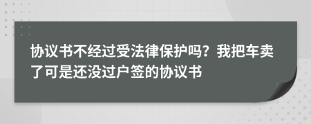 协议书不经过受法律保护吗？我把车卖了可是还没过户签的协议书
