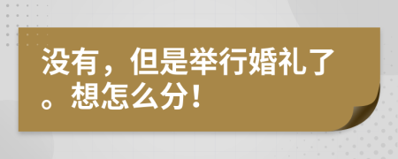 没有，但是举行婚礼了。想怎么分！