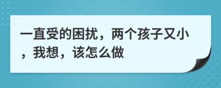 一直受的困扰，两个孩子又小，我想，该怎么做