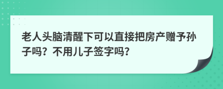 老人头脑清醒下可以直接把房产赠予孙子吗？不用儿子签字吗？