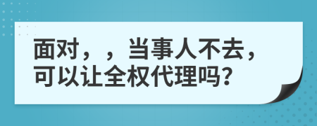 面对，，当事人不去，可以让全权代理吗？