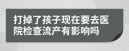 打掉了孩子现在要去医院检查流产有影响吗