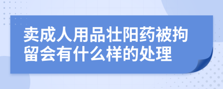 卖成人用品壮阳药被拘留会有什么样的处理