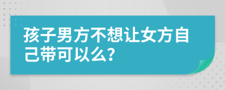 孩子男方不想让女方自己带可以么？