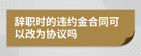 辞职时的违约金合同可以改为协议吗